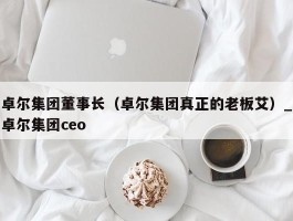 卓尔集团董事长（卓尔集团真正的老板艾）_卓尔集团ceo