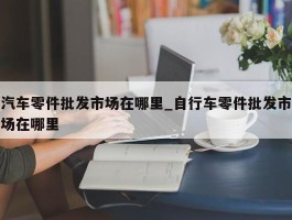 汽车零件批发市场在哪里_自行车零件批发市场在哪里