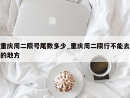 重庆周二限号尾数多少_重庆周二限行不能去的地方