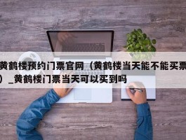 黄鹤楼预约门票官网（黄鹤楼当天能不能买票）_黄鹤楼门票当天可以买到吗