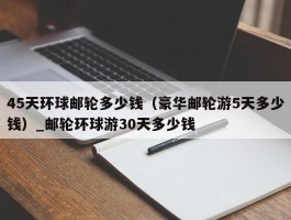 45天环球邮轮多少钱（豪华邮轮游5天多少钱）_邮轮环球游30天多少钱